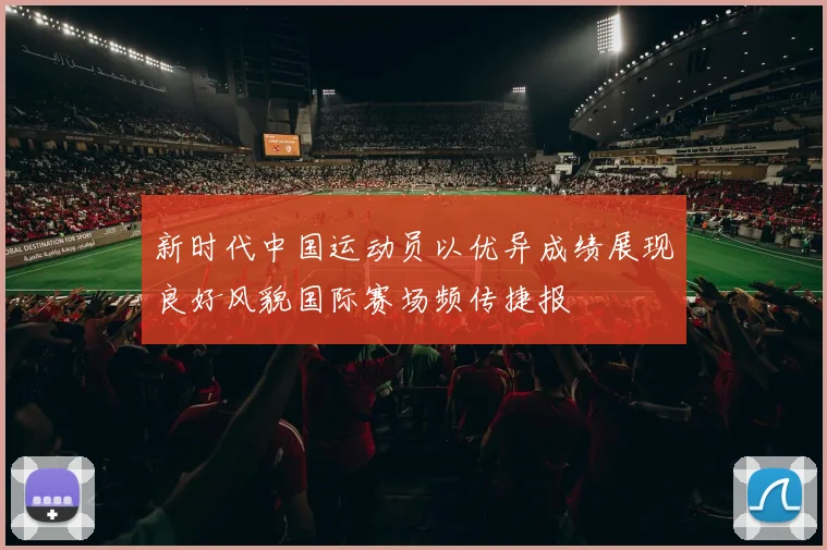 新时代中国运动员以优异成绩展现良好风貌国际赛场频传捷报