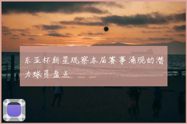 东亚杯新星观察本届赛事涌现的潜力球员盘点